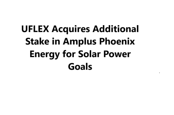 UFLEX Limited Expands Stake in Amplus Phoenix Energy to 17.75% for Green Energy Goals