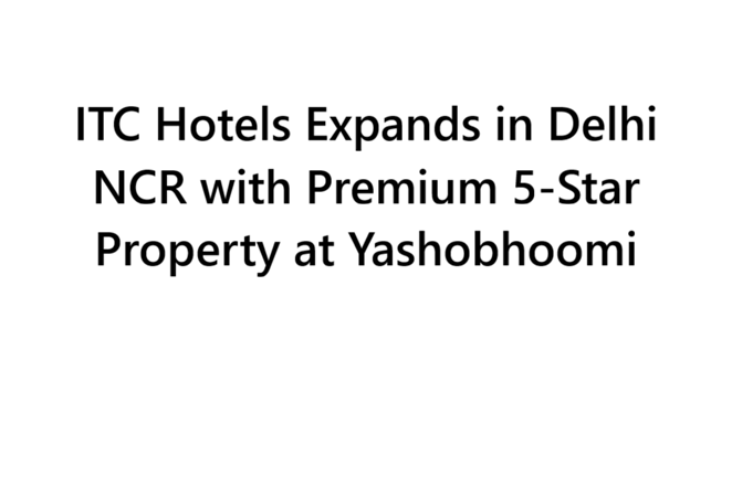 ITC Hotels Expands in Delhi NCR with Premium 5-Star Property at Yashobhoomi